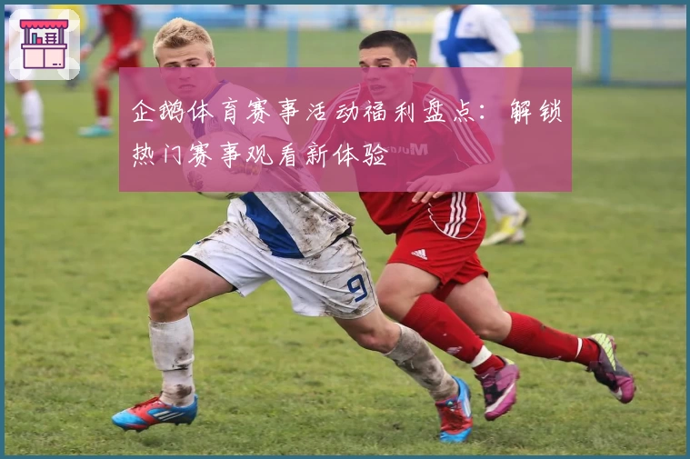企鹅体育赛事活动福利盘点:解锁热门赛事观看新体验