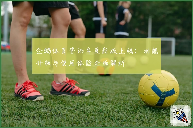 企鹅体育资讯年度新版上线：功能升级与使用体验全面解析
