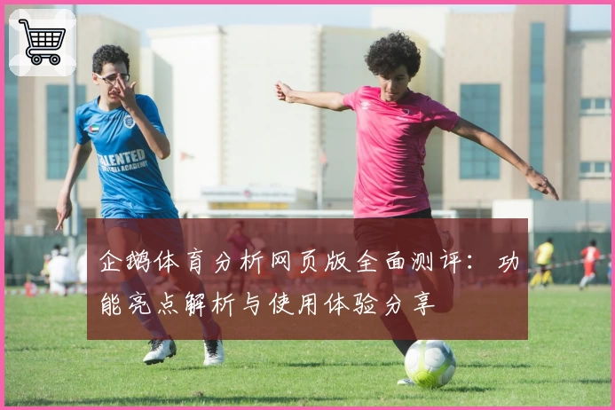 企鹅体育分析网页版全面测评：功能亮点解析与使用体验分享
