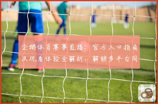 企鹅体育赛事直播：官方入口指南及观看体验全解析，解锁多平台同步流畅观看新方式