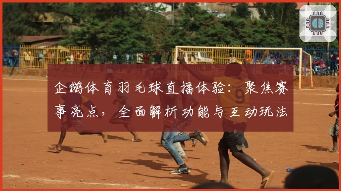 企鹅体育羽毛球直播体验：聚焦赛事亮点，全面解析功能与互动玩法