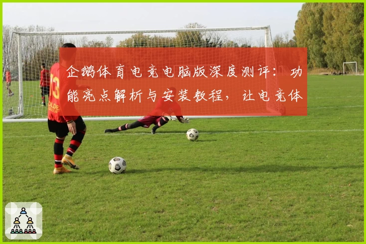 企鹅体育电竞电脑版深度测评：功能亮点解析与安装教程，让电竞体验更便捷