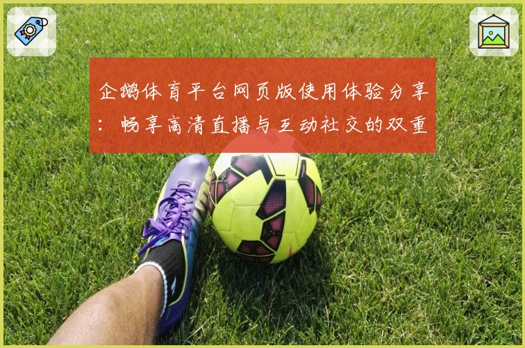 企鹅体育平台网页版使用体验分享:畅享高清直播与互动社交的双重乐趣
