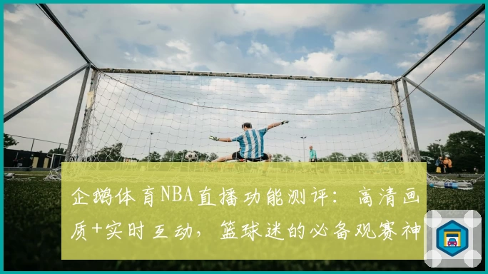 企鹅体育NBA直播功能测评：高清画质+实时互动，篮球迷的必备观赛神器！