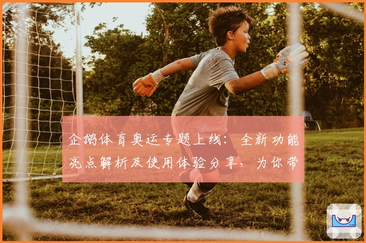 企鹅体育奥运专题上线：全新功能亮点解析及使用体验分享，为你带来赛事尽情畅享