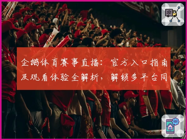 企鹅体育赛事直播：官方入口指南及观看体验全解析，解锁多平台同步流畅观看新方式